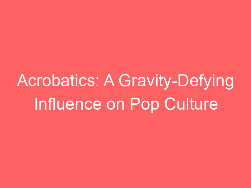 Acrobatics: A Gravity-Defying Influence on Pop Culture