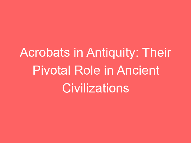 Acrobats in Antiquity: Their Pivotal Role in Ancient Civilizations