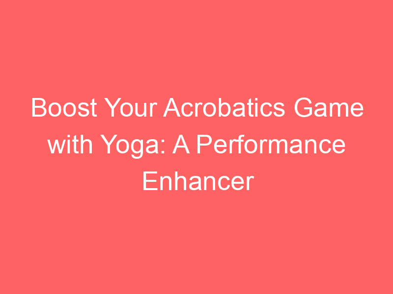 Boost Your Acrobatics Game with Yoga: A Performance Enhancer