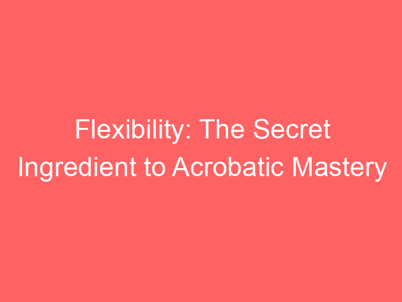 Flexibility: The Secret Ingredient to Acrobatic Mastery